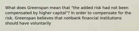 What does Greenspan mean that​ "the added risk had not been compensated by higher​ capital"? In order to compensate for the​ risk, Greenspan believes that nonbank financial institutions should have voluntarily