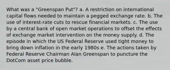 What was a "Greenspan Put"? a. A restriction on international capital flows needed to maintain a pegged exchange rate. b. The use of interest-rate cuts to rescue financial markets. c. The use by a central bank of open market operations to offset the effects of exchange market intervention on the money supply. d. The episode in which the US Federal Reserve used tight money to bring down inflation in the early 1980s e. The actions taken by Federal Reserve Chairman Alan Greenspan to puncture the DotCom asset price bubble.