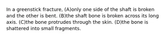 In a greenstick fracture, (A)only one side of the shaft is broken and the other is bent. (B)the shaft bone is broken across its long axis. (C)the bone protrudes through the skin. (D)the bone is shattered into small fragments.