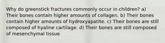 Why do greenstick fractures commonly occur in children? a) Their bones contain higher amounts of collagen. b) Their bones contain higher amounts of hydroxyapatite. c) Their bones are still composed of hyaline cartilage. d) Their bones are still composed of mesenchymal tissue
