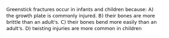 Greenstick fractures occur in infants and children because: A) the growth plate is commonly injured. B) their bones are more brittle than an adult's. C) their bones bend more easily than an adult's. D) twisting injuries are more common in children