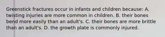 Greenstick fractures occur in infants and children because: A. twisting injuries are more common in children. B. their bones bend more easily than an adult's. C. their bones are more brittle than an adult's. D. the growth plate is commonly injured.