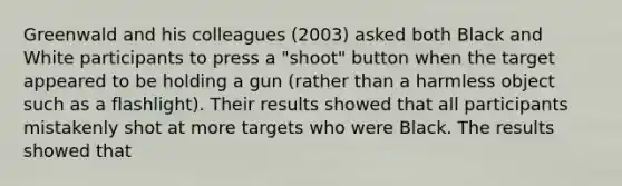 Greenwald and his colleagues (2003) asked both Black and White participants to press a "shoot" button when the target appeared to be holding a gun (rather than a harmless object such as a flashlight). Their results showed that all participants mistakenly shot at more targets who were Black. The results showed that