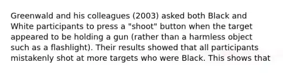 Greenwald and his colleagues (2003) asked both Black and White participants to press a "shoot" button when the target appeared to be holding a gun (rather than a harmless object such as a flashlight). Their results showed that all participants mistakenly shot at more targets who were Black. This shows that