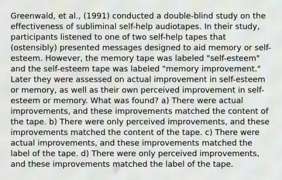 Greenwald, et al., (1991) conducted a double-blind study on the effectiveness of subliminal self-help audiotapes. In their study, participants listened to one of two self-help tapes that (ostensibly) presented messages designed to aid memory or self-esteem. However, the memory tape was labeled "self-esteem" and the self-esteem tape was labeled "memory improvement." Later they were assessed on actual improvement in self-esteem or memory, as well as their own perceived improvement in self-esteem or memory. What was found? a) There were actual improvements, and these improvements matched the content of the tape. b) There were only perceived improvements, and these improvements matched the content of the tape. c) There were actual improvements, and these improvements matched the label of the tape. d) There were only perceived improvements, and these improvements matched the label of the tape.