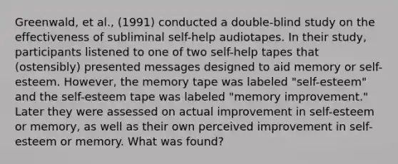 Greenwald, et al., (1991) conducted a double-blind study on the effectiveness of subliminal self-help audiotapes. In their study, participants listened to one of two self-help tapes that (ostensibly) presented messages designed to aid memory or self-esteem. However, the memory tape was labeled "self-esteem" and the self-esteem tape was labeled "memory improvement." Later they were assessed on actual improvement in self-esteem or memory, as well as their own perceived improvement in self-esteem or memory. What was found?