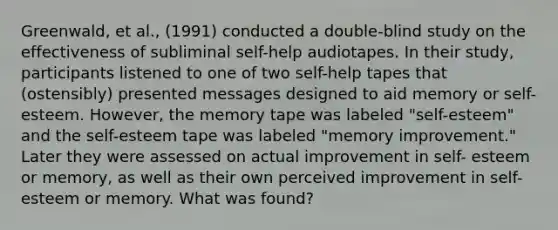 Greenwald, et al., (1991) conducted a double-blind study on the effectiveness of subliminal self-help audiotapes. In their study, participants listened to one of two self-help tapes that (ostensibly) presented messages designed to aid memory or self-esteem. However, the memory tape was labeled "self-esteem" and the self-esteem tape was labeled "memory improvement." Later they were assessed on actual improvement in self- esteem or memory, as well as their own perceived improvement in self-esteem or memory. What was found?