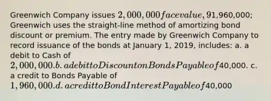 Greenwich Company issues 2,000,000 face value, 9%, 10-year bonds payable on January 1, 2019. Interest is paid semi-annually each June 30 and December 31. The bonds sell at1,960,000; Greenwich uses the straight-line method of amortizing bond discount or premium. The entry made by Greenwich Company to record issuance of the bonds at January 1, 2019, includes: a. a debit to Cash of 2,000,000. b. a debit to Discount on Bonds Payable of40,000. c. a credit to Bonds Payable of 1,960,000. d. a credit to Bond Interest Payable of40,000