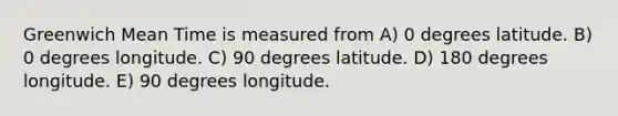 Greenwich Mean Time is measured from A) 0 degrees latitude. B) 0 degrees longitude. C) 90 degrees latitude. D) 180 degrees longitude. E) 90 degrees longitude.