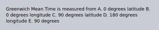 Greenwich Mean Time is measured from A. 0 degrees latitude B. 0 degrees longitude C. 90 degrees latitude D. 180 degrees longitude E. 90 degrees