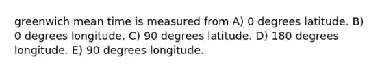 greenwich mean time is measured from A) 0 degrees latitude. B) 0 degrees longitude. C) 90 degrees latitude. D) 180 degrees longitude. E) 90 degrees longitude.