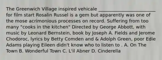 The Greenwich Village inspired vehicale _________________________ for film start Rosalin Russel is a gem but apparently was one of the mose acrimonious processes on record. Suffering from too many "cooks in the kitchen" Directed by George Abbott, with music by Leonard Bernstein, book by Joseph A. Fields and Jerome Chodoroc, lyrics by Betty Comden and & Adolph Green, poor Edie Adams playing Eileen didn't know who to listen to . A. On The Town B. Wonderful Town C. L'il Abner D. Cinderella