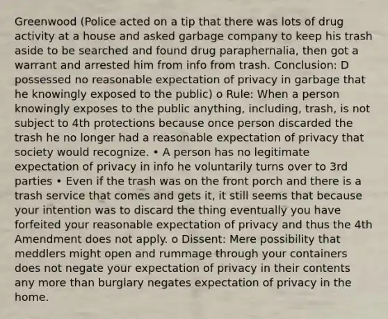 Greenwood (Police acted on a tip that there was lots of drug activity at a house and asked garbage company to keep his trash aside to be searched and found drug paraphernalia, then got a warrant and arrested him from info from trash. Conclusion: D possessed no reasonable expectation of privacy in garbage that he knowingly exposed to the public) o Rule: When a person knowingly exposes to the public anything, including, trash, is not subject to 4th protections because once person discarded the trash he no longer had a reasonable expectation of privacy that society would recognize. • A person has no legitimate expectation of privacy in info he voluntarily turns over to 3rd parties • Even if the trash was on the front porch and there is a trash service that comes and gets it, it still seems that because your intention was to discard the thing eventually you have forfeited your reasonable expectation of privacy and thus the 4th Amendment does not apply. o Dissent: Mere possibility that meddlers might open and rummage through your containers does not negate your expectation of privacy in their contents any more than burglary negates expectation of privacy in the home.