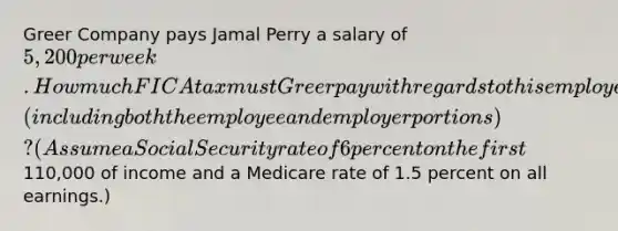 Greer Company pays Jamal Perry a salary of 5,200 per week. How much FICA tax must Greer pay with regards to this employee (including both the employee and employer portions)? (Assume a Social Security rate of 6 percent on the first110,000 of income and a Medicare rate of 1.5 percent on all earnings.)