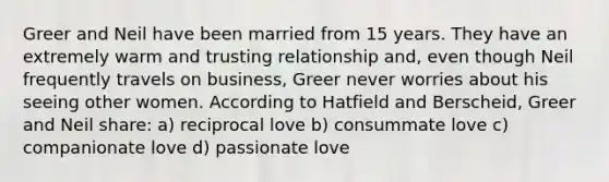 Greer and Neil have been married from 15 years. They have an extremely warm and trusting relationship and, even though Neil frequently travels on business, Greer never worries about his seeing other women. According to Hatfield and Berscheid, Greer and Neil share: a) reciprocal love b) consummate love c) companionate love d) passionate love