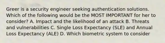 Greer is a security engineer seeking authentication solutions. Which of the following would be the MOST IMPORTANT for her to consider? A. Impact and the likelihood of an attack B. Threats and vulnerabilities C. Single Loss Expectancy (SLE) and Annual Loss Expectancy (ALE) D. Which biometric system to consider