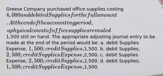 Greese Company purchased office supplies costing 4,000 and debited Supplies for the full amount. At the end of the accounting period, a physical count of office supplies revealed1,500 still on hand. The appropriate adjusting journal entry to be made at the end of the period would be: a. debit Supplies Expense, 1,500; credit Supplies,1,500. b. debit Supplies, 2,500; credit Supplies Expense,2,500. c. debit Supplies Expense, 2,500; credit Supplies,2,500. d. debit Supplies, 1,500; credit Supplies Expense,1,500.