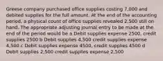 Greese company purchased office supplies costing 7,000 and debited supplies for the full amount. At the end of the accounting period, a physical count of office supplies revealed 2,500 still on hand. The appropriate adjusting journal entry to be made at the end of the period would be a Debit supplies expense 2500, credit supplies 2500 b Debit supplies 4,500 credit supplies expense 4,500 c Debit supplies expense 4500, credit supplies 4500 d Debit supplies 2,500 credit supplies expense 2,500