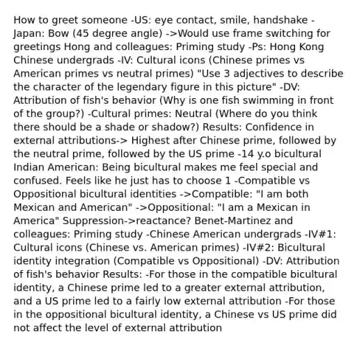 How to greet someone -US: eye contact, smile, handshake -Japan: Bow (45 degree angle) ->Would use frame switching for greetings Hong and colleagues: Priming study -Ps: Hong Kong Chinese undergrads -IV: Cultural icons (Chinese primes vs American primes vs neutral primes) "Use 3 adjectives to describe the character of the legendary figure in this picture" -DV: Attribution of fish's behavior (Why is one fish swimming in front of the group?) -Cultural primes: Neutral (Where do you think there should be a shade or shadow?) Results: Confidence in external attributions-> Highest after Chinese prime, followed by the neutral prime, followed by the US prime -14 y.o bicultural Indian American: Being bicultural makes me feel special and confused. Feels like he just has to choose 1 -Compatible vs Oppositional bicultural identities ->Compatible: "I am both Mexican and American" ->Oppositional: "I am a Mexican in America" Suppression->reactance? Benet-Martinez and colleagues: Priming study -Chinese American undergrads -IV#1: Cultural icons (Chinese vs. American primes) -IV#2: Bicultural identity integration (Compatible vs Oppositional) -DV: Attribution of fish's behavior Results: -For those in the compatible bicultural identity, a Chinese prime led to a greater external attribution, and a US prime led to a fairly low external attribution -For those in the oppositional bicultural identity, a Chinese vs US prime did not affect the level of external attribution