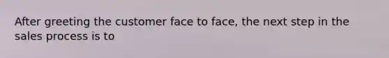 After greeting the customer face to face, the next step in the sales process is to