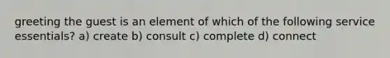 greeting the guest is an element of which of the following service essentials? a) create b) consult c) complete d) connect