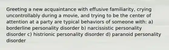 Greeting a new acquaintance with effusive familiarity, crying uncontrollably during a movie, and trying to be the center of attention at a party are typical behaviors of someone with: a) borderline personality disorder b) narcissistic personality disorder c) histrionic personality disorder d) paranoid personality disorder