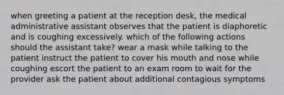 when greeting a patient at the reception desk, the medical administrative assistant observes that the patient is diaphoretic and is coughing excessively. which of the following actions should the assistant take? wear a mask while talking to the patient instruct the patient to cover his mouth and nose while coughing escort the patient to an exam room to wait for the provider ask the patient about additional contagious symptoms