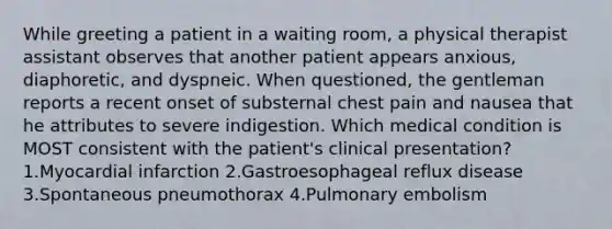 While greeting a patient in a waiting room, a physical therapist assistant observes that another patient appears anxious, diaphoretic, and dyspneic. When questioned, the gentleman reports a recent onset of substernal chest pain and nausea that he attributes to severe indigestion. Which medical condition is MOST consistent with the patient's clinical presentation? 1.Myocardial infarction 2.Gastroesophageal reflux disease 3.Spontaneous pneumothorax 4.Pulmonary embolism