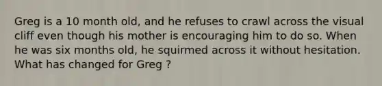 Greg is a 10 month old, and he refuses to crawl across the visual cliff even though his mother is encouraging him to do so. When he was six months old, he squirmed across it without hesitation. What has changed for Greg ?