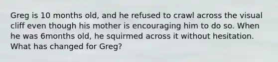 Greg is 10 months old, and he refused to crawl across the visual cliff even though his mother is encouraging him to do so. When he was 6months old, he squirmed across it without hesitation. What has changed for Greg?