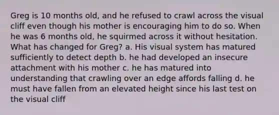 Greg is 10 months old, and he refused to crawl across the visual cliff even though his mother is encouraging him to do so. When he was 6 months old, he squirmed across it without hesitation. What has changed for Greg? a. His visual system has matured sufficiently to detect depth b. he had developed an insecure attachment with his mother c. he has matured into understanding that crawling over an edge affords falling d. he must have fallen from an elevated height since his last test on the visual cliff