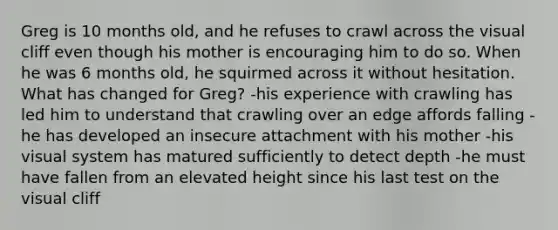 Greg is 10 months old, and he refuses to crawl across the visual cliff even though his mother is encouraging him to do so. When he was 6 months old, he squirmed across it without hesitation. What has changed for Greg? -his experience with crawling has led him to understand that crawling over an edge affords falling -he has developed an insecure attachment with his mother -his visual system has matured sufficiently to detect depth -he must have fallen from an elevated height since his last test on the visual cliff