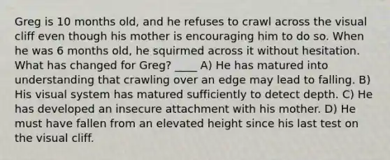 Greg is 10 months old, and he refuses to crawl across the visual cliff even though his mother is encouraging him to do so. When he was 6 months old, he squirmed across it without hesitation. What has changed for Greg? ____ A) He has matured into understanding that crawling over an edge may lead to falling. B) His visual system has matured sufficiently to detect depth. C) He has developed an insecure attachment with his mother. D) He must have fallen from an elevated height since his last test on the visual cliff.