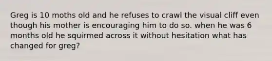 Greg is 10 moths old and he refuses to crawl the visual cliff even though his mother is encouraging him to do so. when he was 6 months old he squirmed across it without hesitation what has changed for greg?