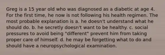 Greg is a 15 year old who was diagnosed as a diabetic at age 4. For the first time, he now is not following his health regimen. The most probable explanation is a. he doesn't understand what he should do. b. he secretly doesn't want to be healthy. c. social pressures to avoid being "different" prevent him from taking proper care of himself. d. he may be forgetting what to do and should have a neuropsychological examination.