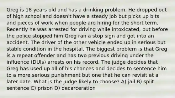 Greg is 18 years old and has a drinking problem. He dropped out of high school and doesn't have a steady job but picks up bits and pieces of work when people are hiring for the short term. Recently he was arrested for driving while intoxicated, but before the police stopped him Greg ran a stop sign and got into an accident. The driver of the other vehicle ended up in serious but stable condition in the hospital. The biggest problem is that Greg is a repeat offender and has two previous driving under the influence (DUIs) arrests on his record. The judge decides that Greg has used up all of his chances and decides to sentence him to a more serious punishment but one that he can revisit at a later date. What is the judge likely to choose? A) jail B) split sentence C) prison D) decarceration