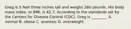 Greg is 5 feet three inches tall and weighs 260 pounds. His body mass index, or BMI, is 42.7. According to the standards set by the Centers for Disease Control (CDC), Greg is ________. A. normal B. obese C. anorexic D. overweight