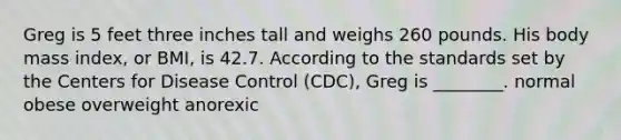 Greg is 5 feet three inches tall and weighs 260 pounds. His body mass index, or BMI, is 42.7. According to the standards set by the Centers for Disease Control (CDC), Greg is ________. normal obese overweight anorexic