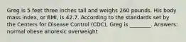 Greg is 5 feet three inches tall and weighs 260 pounds. His body mass index, or BMI, is 42.7. According to the standards set by the Centers for Disease Control (CDC), Greg is ________. Answers: normal obese anorexic overweight