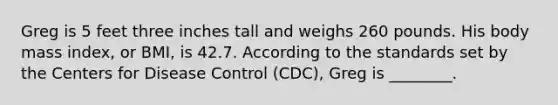 Greg is 5 feet three inches tall and weighs 260 pounds. His body mass index, or BMI, is 42.7. According to the standards set by the Centers for Disease Control (CDC), Greg is ________.