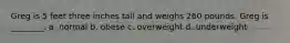 Greg is 5 feet three inches tall and weighs 260 pounds. Greg is ________. a. normal b. obese c. overweight d. underweight