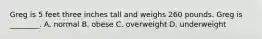 Greg is 5 feet three inches tall and weighs 260 pounds. Greg is ________. A. normal B. obese C. overweight D. underweight