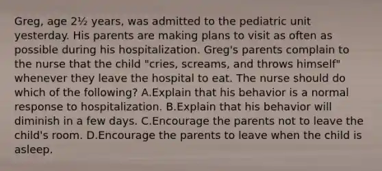 Greg, age 2½ years, was admitted to the pediatric unit yesterday. His parents are making plans to visit as often as possible during his hospitalization. Greg's parents complain to the nurse that the child "cries, screams, and throws himself" whenever they leave the hospital to eat. The nurse should do which of the following? A.Explain that his behavior is a normal response to hospitalization. B.Explain that his behavior will diminish in a few days. C.Encourage the parents not to leave the child's room. D.Encourage the parents to leave when the child is asleep.