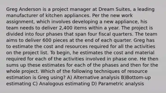 Greg Anderson is a project manager at Dream Suites, a leading manufacturer of kitchen appliances. Per the new work assignment, which involves developing a new appliance, his team needs to deliver 2,400 items within a year. The project is divided into four phases that span four fiscal quarters. The team aims to deliver 600 pieces at the end of each quarter. Greg has to estimate the cost and resources required for all the activities on the project list. To begin, he estimates the cost and material required for each of the activities involved in phase one. He then sums up these estimates for each of the phases and then for the whole project. Which of the following techniques of resource estimation is Greg using? A) Alternative analysis B)Bottom-up estimating C) Analogous estimating D) Parametric analysis