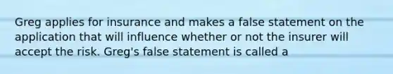 Greg applies for insurance and makes a false statement on the application that will influence whether or not the insurer will accept the risk. Greg's false statement is called a