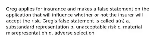 Greg applies for insurance and makes a false statement on the application that will influence whether or not the insurer will accept the risk. Greg's false statement is called a(n) a. substandard representation b. unacceptable risk c. material misrepresentation d. adverse selection