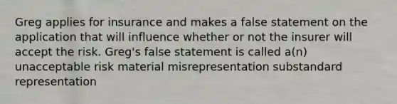 Greg applies for insurance and makes a false statement on the application that will influence whether or not the insurer will accept the risk. Greg's false statement is called a(n) unacceptable risk material misrepresentation substandard representation