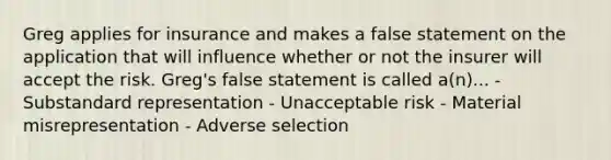 Greg applies for insurance and makes a false statement on the application that will influence whether or not the insurer will accept the risk. Greg's false statement is called a(n)... - Substandard representation - Unacceptable risk - Material misrepresentation - Adverse selection