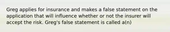 Greg applies for insurance and makes a false statement on the application that will influence whether or not the insurer will accept the risk. Greg's false statement is called a(n)