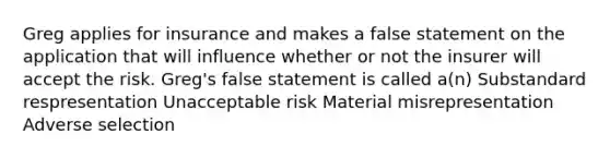 Greg applies for insurance and makes a false statement on the application that will influence whether or not the insurer will accept the risk. Greg's false statement is called a(n) Substandard respresentation Unacceptable risk Material misrepresentation Adverse selection